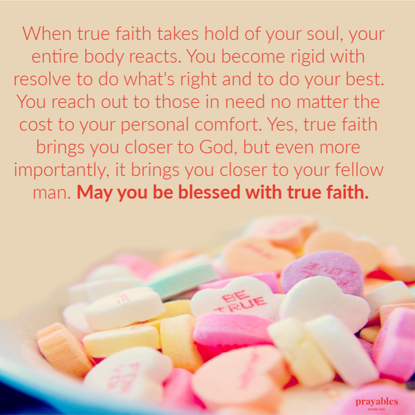 When true faith takes hold of your soul, your entire body reacts. You become rigid with resolve to do what’s right and to do your best. You reach out to those in need no matter the cost to your personal comfort. Yes, true faith brings you
closer to God, but even more importantly, it brings you closer to your fellow man. May you be blessed with true faith.