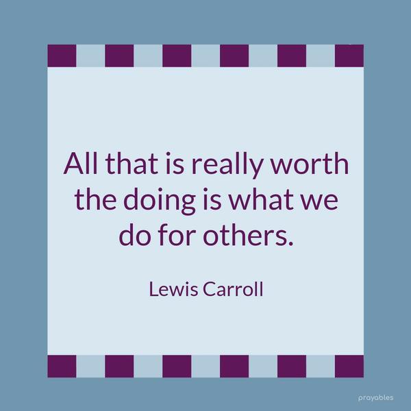 All that is really worth the doing is what we do for others. Lewis Carroll