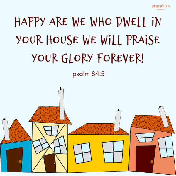 psalm 84:5 Happy are we who dwell in your house we will praise your glory forever!