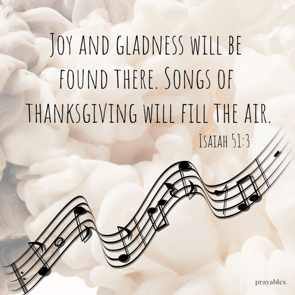 Isaiah 51:3 Joy and gladness will be found there. Songs of thanksgiving will fill the air.