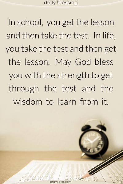 In school, you get the lesson and then take the test. In life, you take the test and then get the lesson. May God bless you with the strength to get through the test and the wisdom to learn from it.