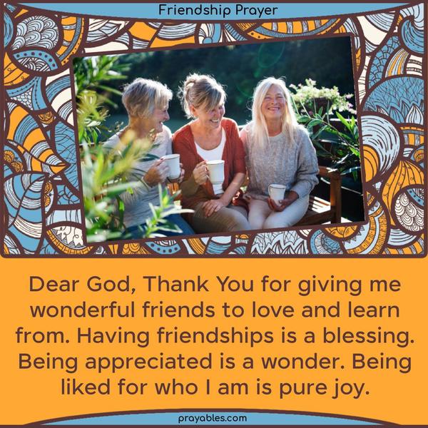 Dear God, Thank You for giving me wonderful friends to love and learn from. Having friendships is a blessing. Being appreciated is a wonder. Being liked for who I am is pure joy.
