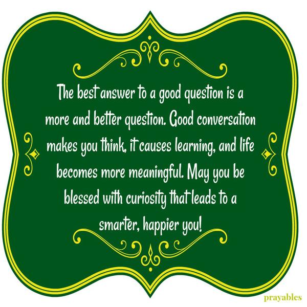 The best answer to a good question is a more and better question. Good conversation makes you think, it causes learning, and life becomes more meaningful. May you be blessed with curiosity that leads to a smarter, happier you!