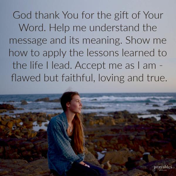 God, thank You for the gift of Your Word. Help me understand the message and its meaning. Show me how to apply the lessons learned to the life I lead. Accept me as I am –
flawed but faithful, loving and true.