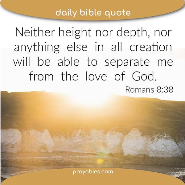Romans 8:38 Neither height nor depth, nor anything else in all creation, will be able to separate me from the love of God.
