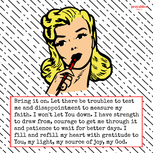 Bring it on. Let there be troubles to test me and disappointment to measure my faith. I won’t let You down. I have strength to draw
from, courage to get me through it and patience to wait for better days. I fill and refill my heart with gratitude to You, my light, my source of joy, my God.