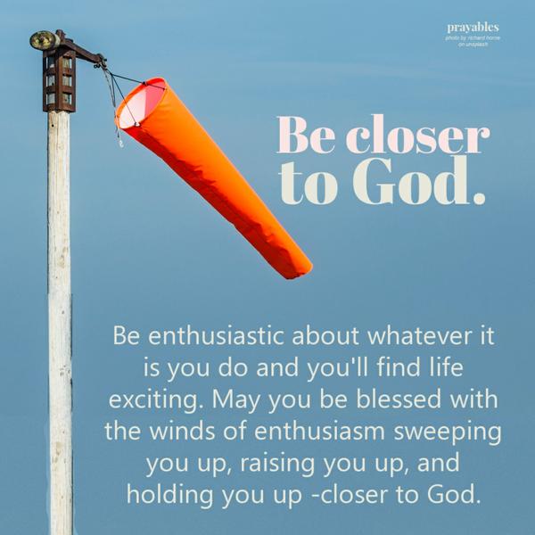 Be enthusiastic about whatever it is you do and you’ll find life exciting. May you be blessed with the winds of enthusiasm
sweeping you up, raising you up, and holding you up -closer to God.