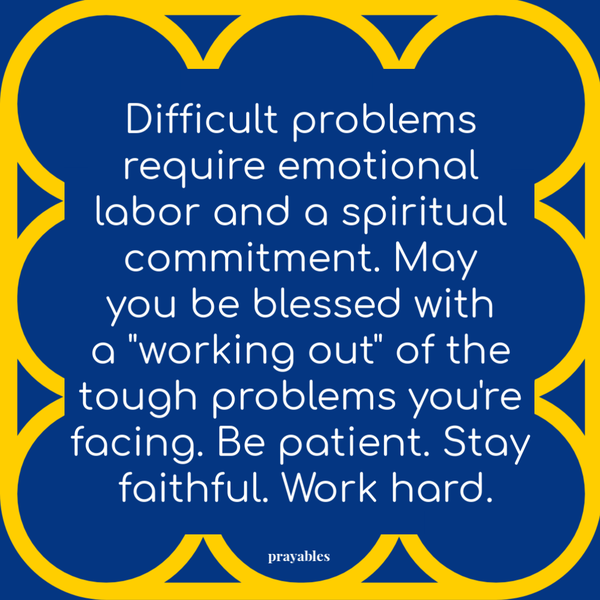 Difficult problems require emotional labor and a spiritual commitment. May you be blessed with a “working out” of the tough problems you’re facing. Be patient. Stay faithful. Work hard.