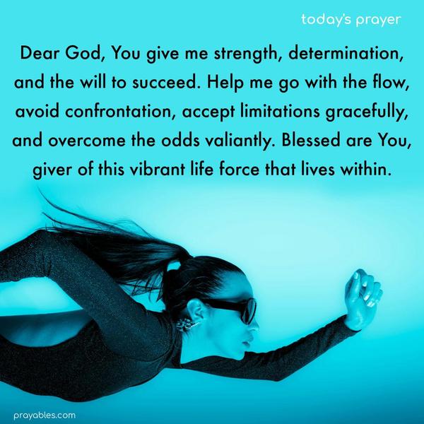 Dear God, You give me strength, determination, and the will to succeed. Help me go with the flow, avoid confrontation, accept limitations gracefully, and overcome the odds valiantly. Blessed are You, giver of this vibrant life force that lives within.