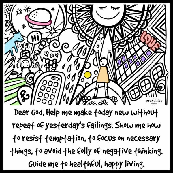 Dear God, Help me make today new without repeat of yesterday’s failings. Show me how to resist temptation, to focus on necessary things, to avoid the folly of negative
thinking. Guide me to healthful, happy living.