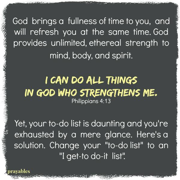 God brings a fullness of time to you, and will refresh you at the same time. God provides unlimited, ethereal strength to mind, body, and spirit.  I can do all things in God who strengthens me. Philippians 4:13 Yet, your to-do list is
daunting and you’re exhausted by a mere glance. Here’s a solution.  Change your “to-do list” to an “I get-to do-it list”.