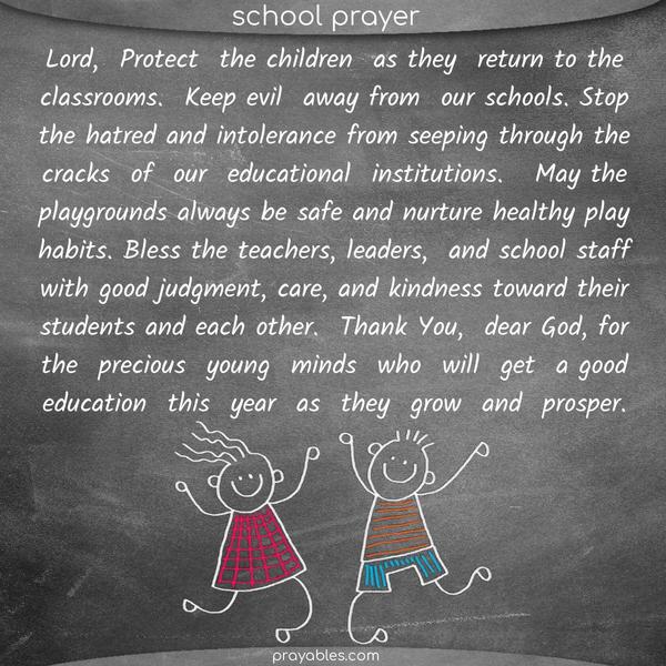 Lord, Protect the children as they return to the classrooms. Keep evil away from our schools. Stop the hatred and intolerance from seeping through the cracks of our educational institutions.  May the playgrounds always be safe and nurture healthy play habits. Bless the teachers, leaders, and school staff with good judgment, care, and kindness toward their
students and each other. Thank You, dear God, for the precious young minds who will get a good education this year as they grow and prosper.