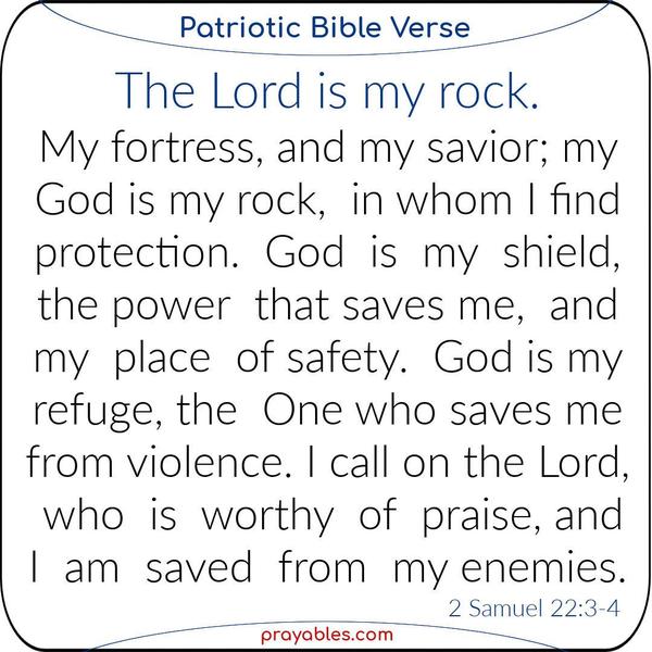 2 Samuel 22:3-4 The Lord is my rock, my fortress, and my savior;  my God is my rock, in whom I find protection. God is my shield, the power that saves me,  and my place of
safety. God is my refuge, the One who saves me from violence. I call on the Lord, who is worthy of praise, and I am saved from my enemies.