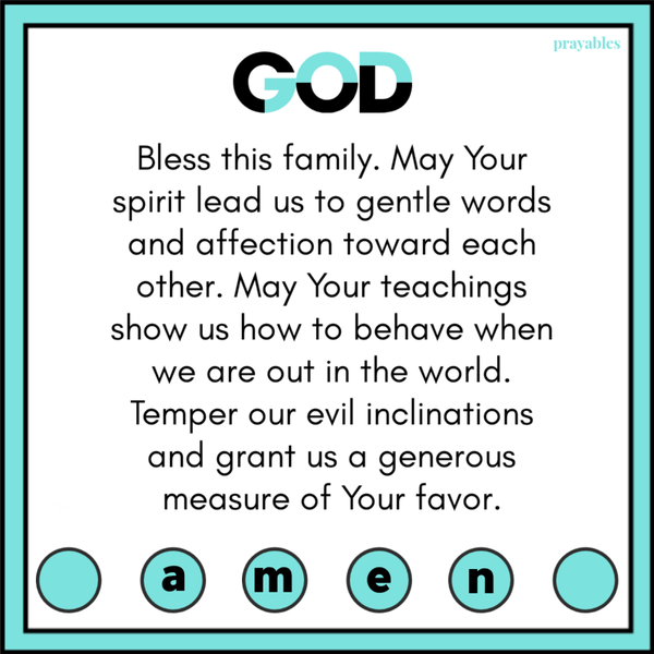 God, bless this family. May Your spirit lead us to gentle words and affection toward each other. May Your teachings show us how to behave when we are out in the world. Temper our evil inclinations and grant us a generous measure of Your
favor.