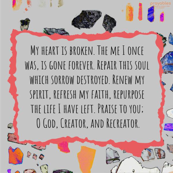 My heart is broken. The me I once was, is gone forever. Repair this soul which sorrow destroyed. Renew my spirit, refresh my faith, repurpose the life I have left. Praise to you; Oh God,
Creator, and Recreator.