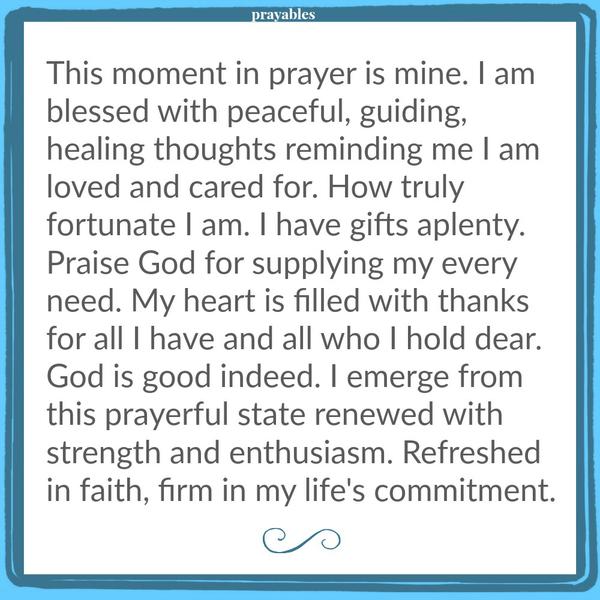 This moment in prayer is mine. I am blessed with peaceful, guiding, healing thoughts reminding me I am loved and cared for. How truly fortunate I am. I have gifts aplenty. Praise God for supplying my every need. My heart is filled
with thanks for all I have and all who I hold dear. God is good indeed. I emerge from this prayerful state renewed with strength and enthusiasm. Refreshed in faith, firm in my life’s commitment.