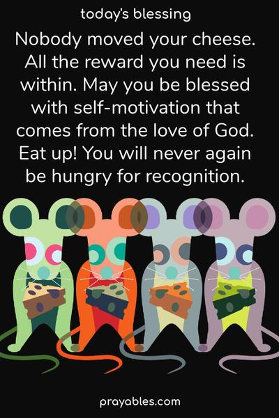 Nobody moved your cheese. All the reward you need is within. May you be blessed with self-motivation that comes from the love of God. Eat up! You will never again be hungry for recognition. 