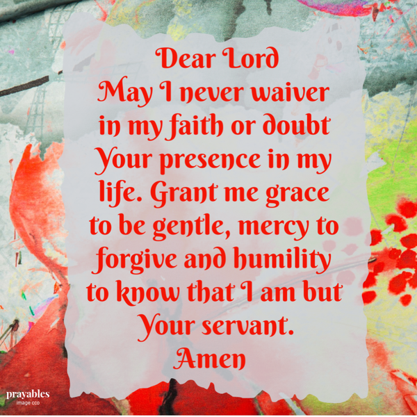 Dear Lord, May I never waiver in my faith, or doubt Your presence in my life. Grant me grace to be gentle, mercy to forgive and humility to know that I am but Your servant. Amen