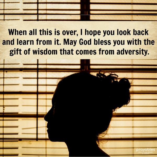 When all this is over, I hope you look back and learn from it. May God bless you with the gift of wisdom that comes from adversity.