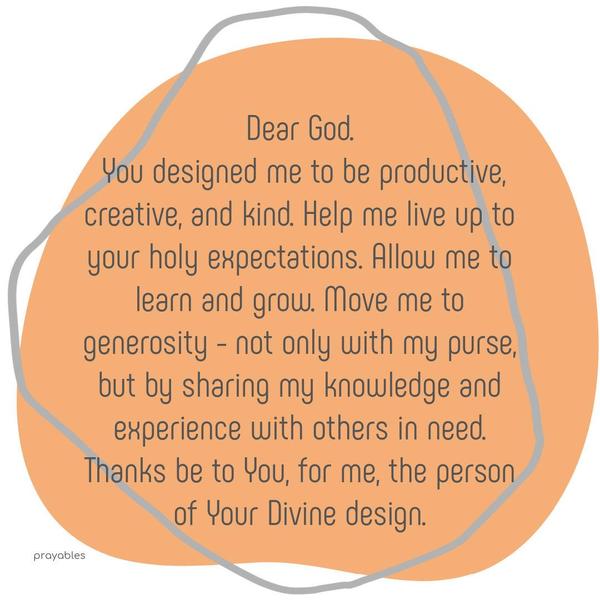 Dear God, You designed me to be productive, creative, and kind. Help me live up to your holy expectations. Allow me to learn and grow. Move me to generosity – not only with my purse but by
sharing my knowledge and experience with others in need. Thanks be to You, for me, the person of Your Divine design.