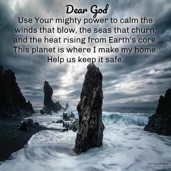  Dear God, Use Your mighty power to calm the winds that blow, the seas that churn, and the heat rising from the Earth's core. This planet is where I make
my home. Help us keep it safe.