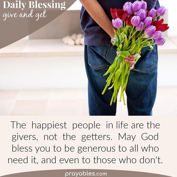The happiest people in life are the givers, not the getters.  May God bless you to be generous to all who need it, and even to those who
don't.