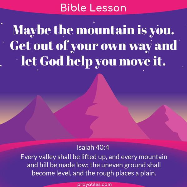 Isaiah 40:4 Maybe the mountain is you. Get out of your own way and let God help you move it. Every valley shall be lifted up, and every mountain and hill be made low; the
uneven ground shall become level, and the rough places a plain.