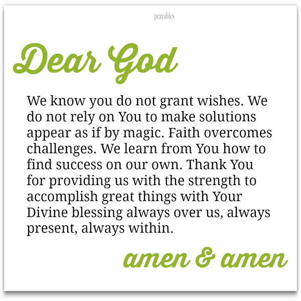 Dear God, We know you do not grant wishes. We do not rely on You to make solutions appear as if by magic. Faith overcomes challenges. We learn from You how to find success on our own. Thank You for providing us with the strength to
accomplish great things with Your Divine blessing always over us, always present, always within. Amen & Amen