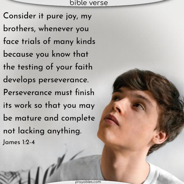 Consider it pure joy, my brothers, whenever you face trials of many kinds because you know that the testing of your faith develops perseverance. Perseverance must finish its work so that you may be mature and complete, not lacking anything. James 1:2-4