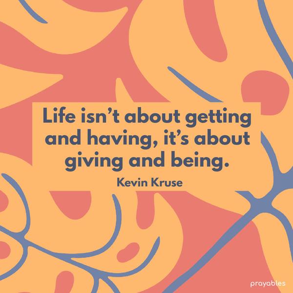 Life isn’t about getting and having, it’s about giving and being. Kevin Kruse