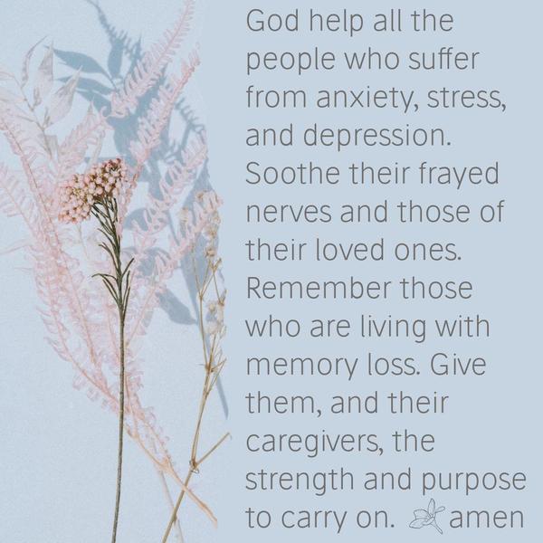 God help all the people who suffer from anxiety, stress, and depression. Soothe their frayed nerves and those of their loved ones. Remember those who are living with memory loss. Give them
and their caregivers the strength and purpose to carry on. God’s will be done as in heaven and so on earth.