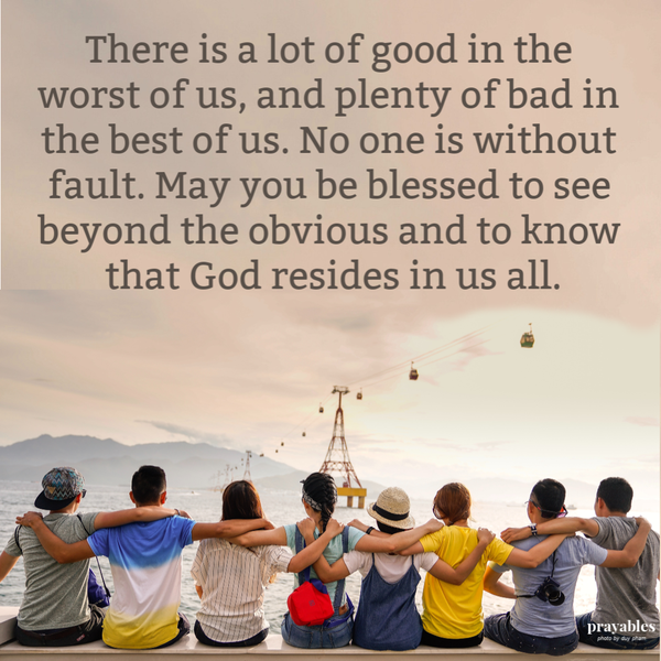 There is a lot of good in the worst of us, and plenty of bad in the best of us. No one is without fault. May you be blessed to see beyond the obvious and to know that God resides in us all.