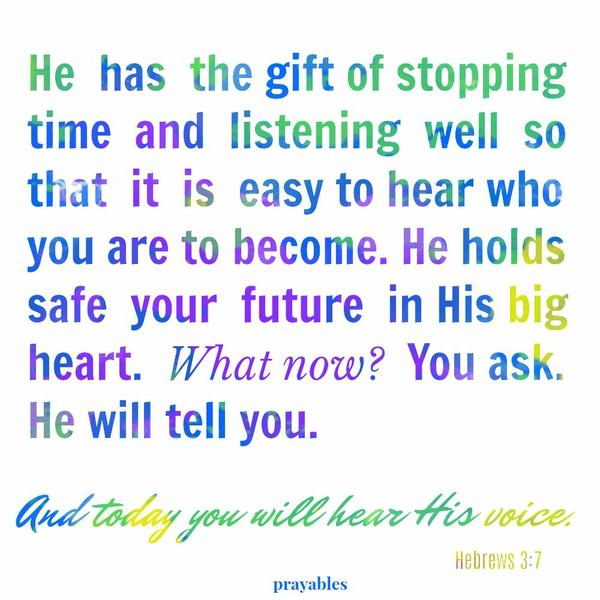 Hebrews 3:7 And today you will hear His voice. He has the gift of stopping time and listening well so that it is easy to hear who you are to become. He holds safe your future in His great heart. What now? You ask. He will tell you.