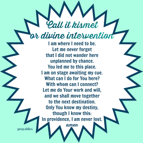 Call it kismet or divine intervention, I am where I need to be. Let me never forget that I did not wander here unplanned by chance. You led me to this place. I am on stage awaiting my cue. What can I do for You here? With whom can I
connect? Let me do Your work and will, and we shall move together to the next destination. Only You know my destiny, though I know this: In providence, I am never lost.