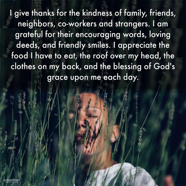 I give thanks for the kindness of family, friends, neighbors, co-workers, and strangers. I am grateful for their encouraging words, loving deeds, and
friendly smiles. I appreciate the food I have to eat, the roof over my head, the clothes on my back, and the blessing of God's grace upon me each day.