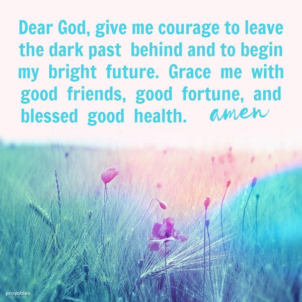 Dear God, give me courage to leave the dark past behind and to begin my bright future. Grace me with good friends, good fortune, and blessed good health.
amen