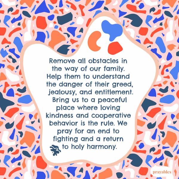 Remove all obstacles in the way of our family. Help them to understand the danger of their greed, jealousy, and entitlement. Bring us to a peaceful place where loving
kindness and cooperative behavior is the rule. We pray for an end to fighting and a return to holy harmony.