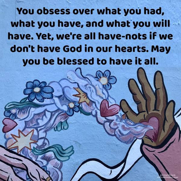 You obsess over what you had, what you have, and what you will have. Yet, we’re all have-nots if we don’t have God in our hearts. May you be blessed to have it all.