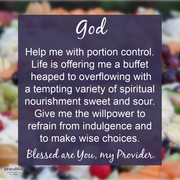 God, help me with portion control. Life is offering a buffet heaped to overflowing with a tempting variety of spiritual nourishment sweet and sour. Give me the willpower to refrain from indulgence and to make wise choices. Blessed are You, my Provider.