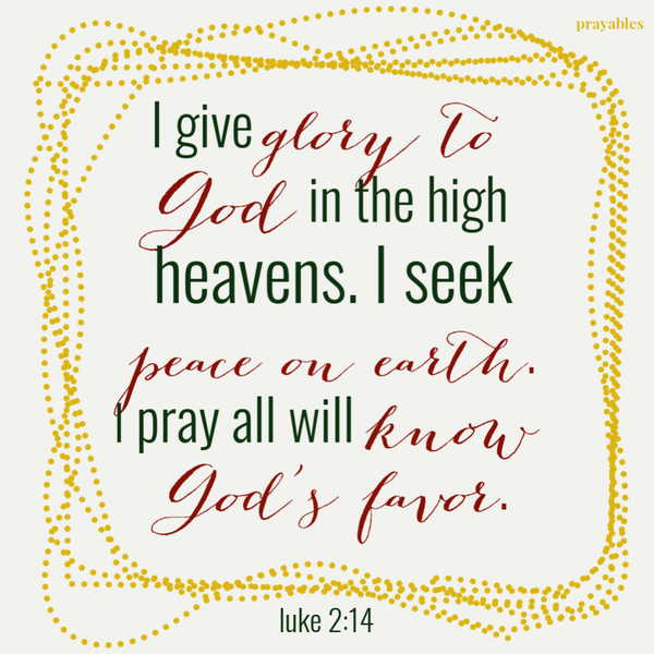 I give glory to God in the high heavens. I seek peace on earth. I pray all will know God’s favor.