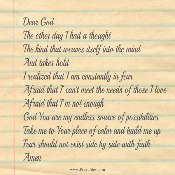 Dear God The other day I had a thought. The kind that weaves itself into the mind and takes hold. I realized that I am constantly in fear. Afraid that I can't meet the needs of those I love. Afraid that I'm not enough. God, You are
my endless source of possibilities, take me to Your place of calm and build me up. Fear should not exist side by side with faith.