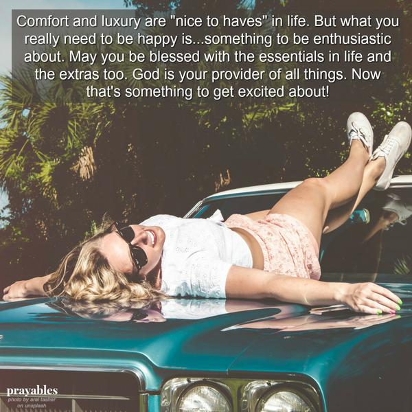 Comfort and luxury are "nice to haves" in life. But what you really need, in order to be happy, is something to be enthusiastic about. May you be blessed with the essentials in life and the extras too. God is your provider
of all things. Now that's something to get excited about!