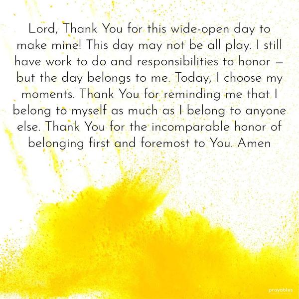 Lord, Thank You for this wide-open day to make mine! This day may not be all play. I still have work to do and responsibilities to honor — but the day belongs to me. Today, I choose my
moments. Thank You for reminding me that I belong to myself as much as I belong to anyone else. Thank You for the incomparable honor of belonging first and foremost to You. Amen