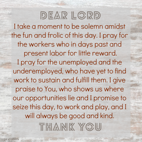 I take a moment to be solemn amidst the fun and frolic of this day. I pray for the workers who in days past and present labor for
little reward. I pray for the unemployed and the underemployed, who have yet to find work to sustain and fulfill them. I give praise to You, who shows us where our opportunities lie and I promise to seize this day, to work and play, and I will always be good and kind.