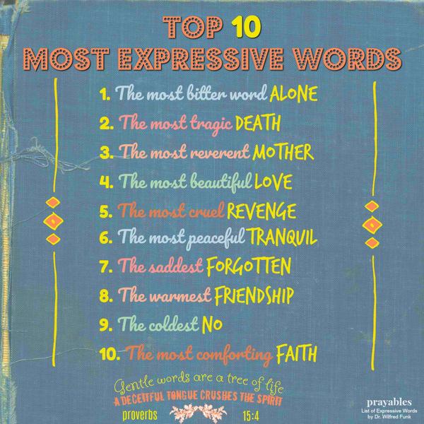 Proverbs 15:4 Gentle words are a tree of life, a deceitful tongue crushes the spirit. Top 10 Most Expressive Words: The most bitter word, ALONE The most tragic, DEATH The most reverent, MOTHER The most beautiful, LOVE The most
cruel, REVENGE The most peaceful, TRANQUIL The saddest, FORGOTTEN The warmest, FRIENDSHIP The coldest, NO The most comforting, FAITH
