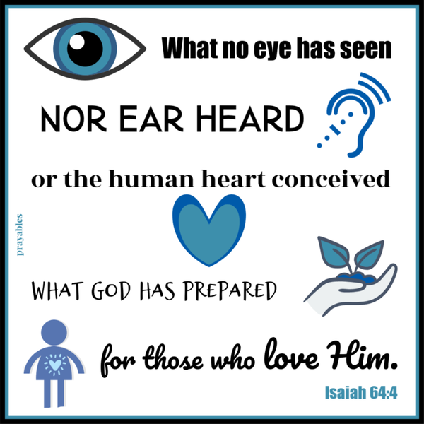 Isaiah 64:4 What no eye has seen, nor ear heard, or the human heart conceived what God has prepared for those who love Him.