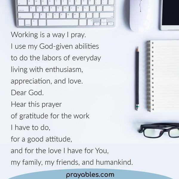 Working is a way I pray. I use my God-given abilities to do the labors of everyday living with enthusiasm, appreciation, and love. Dear God.
Hear this prayer of gratitude for the work I have to do, for a good attitude, and for the love I have for You, my family, my friends, and humankind.