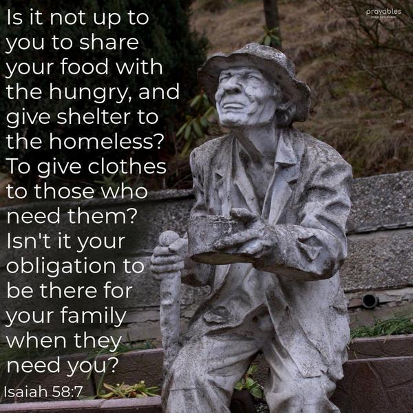 Isaiah 58:7 Is it not up to you to share your food with the hungry, and give shelter to the homeless? To give clothes to those who need them? Isn’t it your obligation to be there for your
family when they need you?