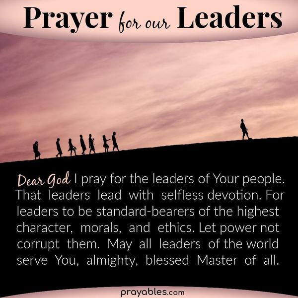 Dear God, I pray for the leaders of Your people. That leaders lead with selfless devotion. For leaders to be standard-bearers of the highest
character, morals, and ethics. Let power not corrupt them. May all leaders of the world serve You, almighty, blessed Master of all.