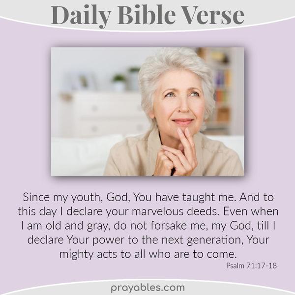 Psalm 71:17-18 Since my youth, God, You have taught me,  and to this day I declare your marvelous deeds. Even when I am old and gray, do not forsake me, my God, till I declare
Your power to the next generation, Your mighty acts to all who are to come.